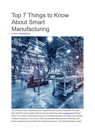 Top 7 Things to Know
About Smart
Manufacturing
 Category: Manufacturing
The invasion of smart manufacturing has compelled factory owners to reschedule their plans.
They need to be smart enough to fully leverage the technology smart manufacturing technique
offers. It is a cluster of enhancing the process of manufacturing which will reduce costs and help
to enhance the process. It is a process which accommodates data, processes, technology, and
human communication to transform the manufacturing process. This technology helps to adopt
 