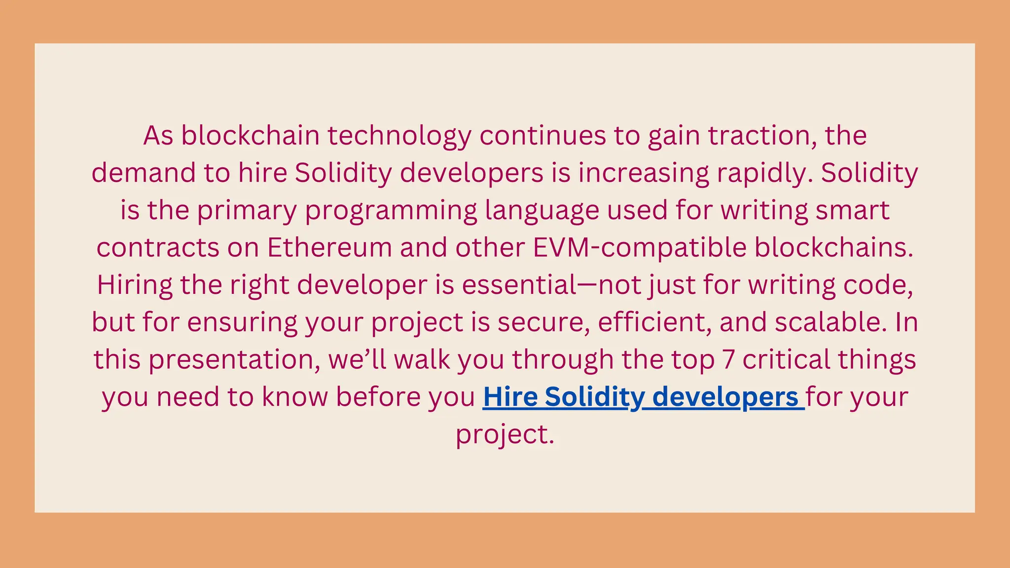 As blockchain technology continues to gain traction, the
demand to hire Solidity developers is increasing rapidly. Solidity
is the primary programming language used for writing smart
contracts on Ethereum and other EVM-compatible blockchains.
Hiring the right developer is essential—not just for writing code,
but for ensuring your project is secure, efficient, and scalable. In
this presentation, we’ll walk you through the top 7 critical things
you need to know before you Hire Solidity developers for your
project.
 