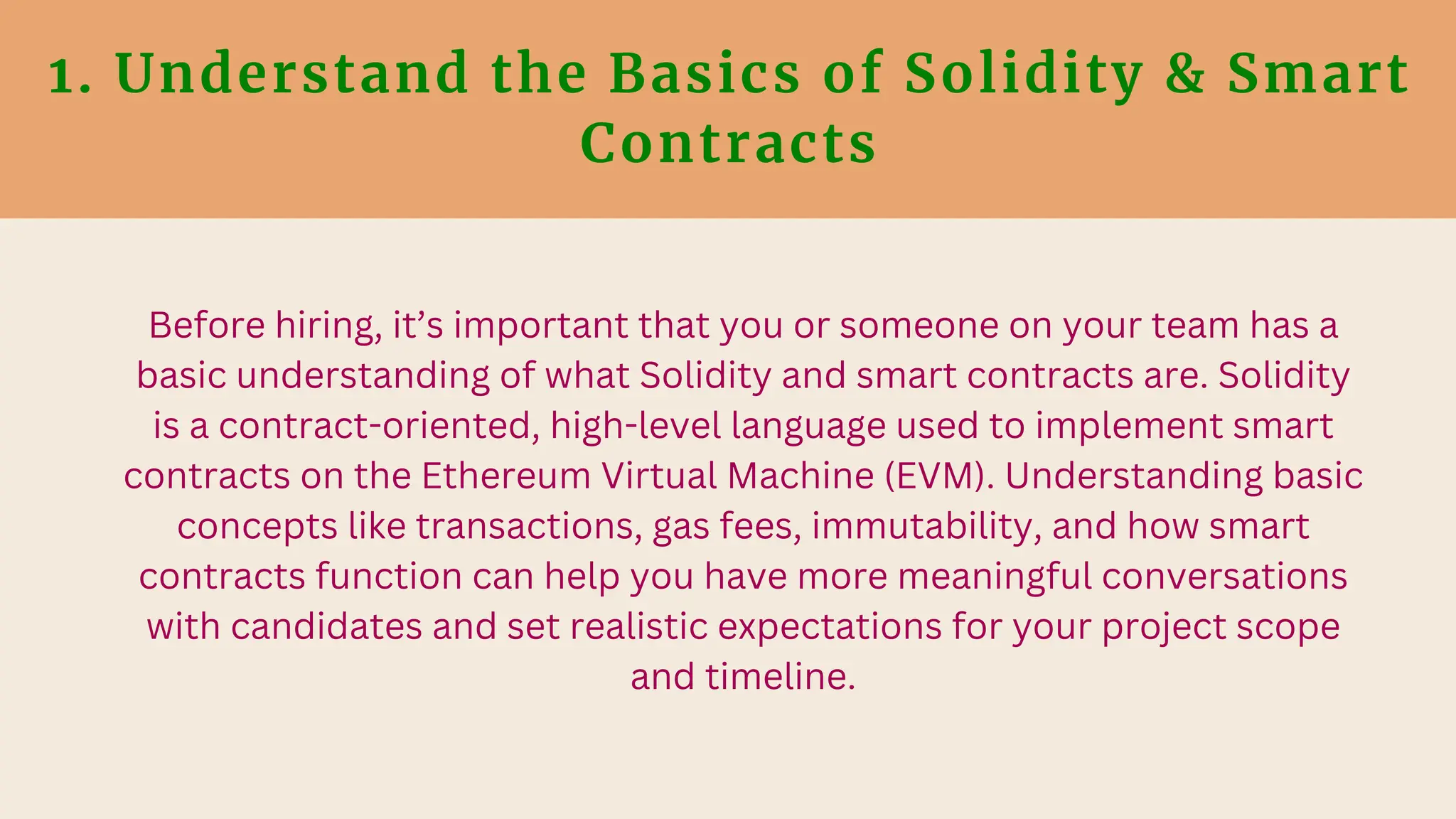 1. Understand the Basics of Solidity & Smart
Contracts
Before hiring, it’s important that you or someone on your team has a
basic understanding of what Solidity and smart contracts are. Solidity
is a contract-oriented, high-level language used to implement smart
contracts on the Ethereum Virtual Machine (EVM). Understanding basic
concepts like transactions, gas fees, immutability, and how smart
contracts function can help you have more meaningful conversations
with candidates and set realistic expectations for your project scope
and timeline.
 