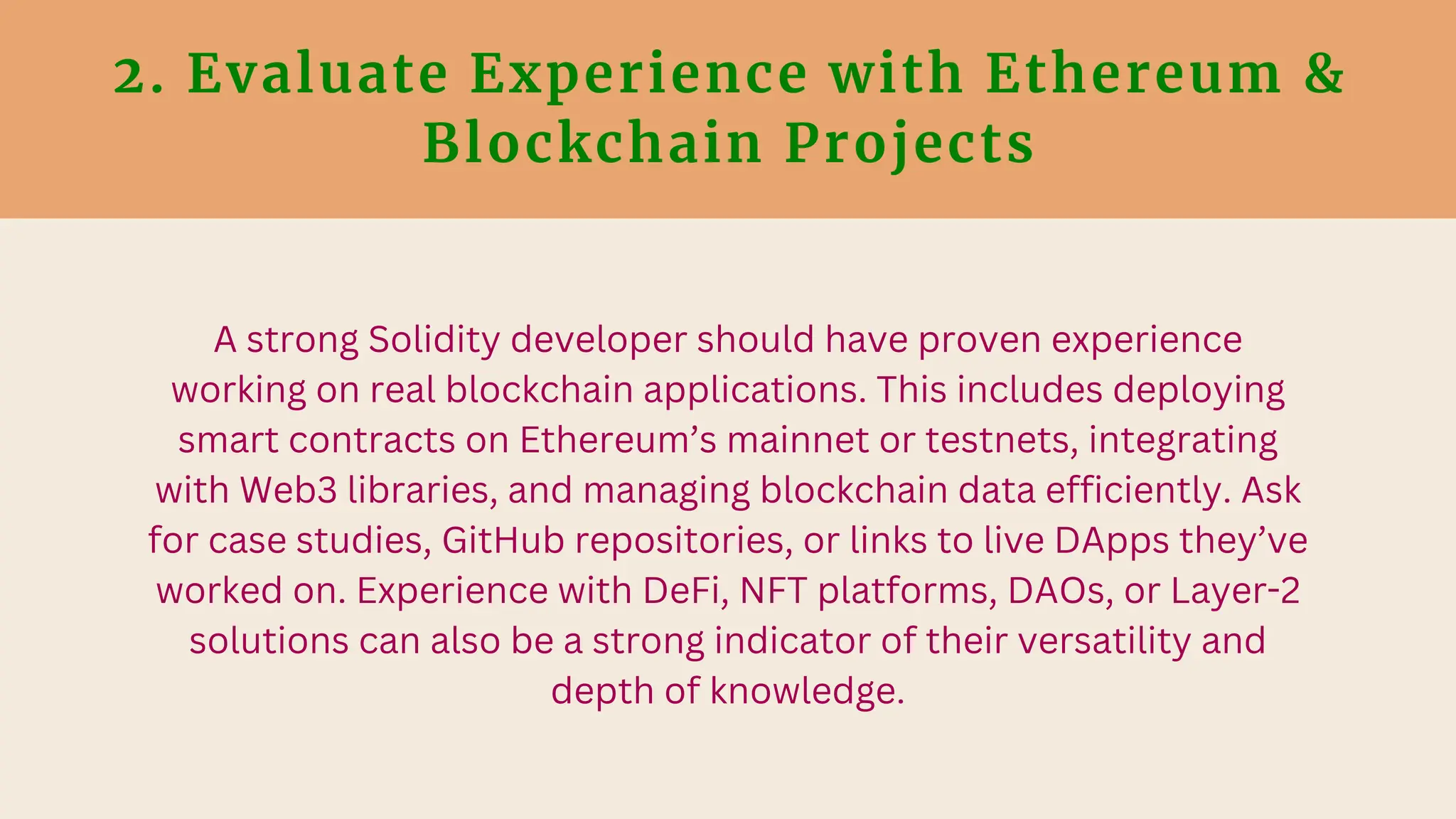 2. Evaluate Experience with Ethereum &
Blockchain Projects
A strong Solidity developer should have proven experience
working on real blockchain applications. This includes deploying
smart contracts on Ethereum’s mainnet or testnets, integrating
with Web3 libraries, and managing blockchain data efficiently. Ask
for case studies, GitHub repositories, or links to live DApps they’ve
worked on. Experience with DeFi, NFT platforms, DAOs, or Layer-2
solutions can also be a strong indicator of their versatility and
depth of knowledge.
 