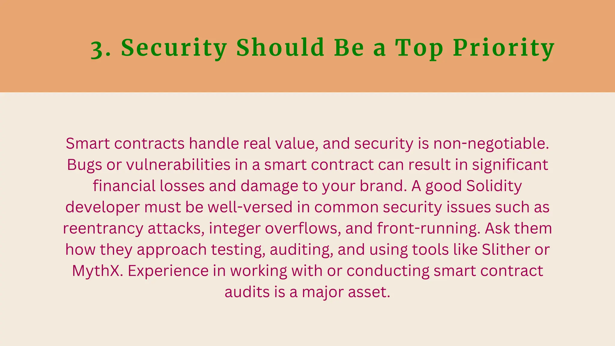 3. Security Should Be a Top Priority
Smart contracts handle real value, and security is non-negotiable.
Bugs or vulnerabilities in a smart contract can result in significant
financial losses and damage to your brand. A good Solidity
developer must be well-versed in common security issues such as
reentrancy attacks, integer overflows, and front-running. Ask them
how they approach testing, auditing, and using tools like Slither or
MythX. Experience in working with or conducting smart contract
audits is a major asset.
 