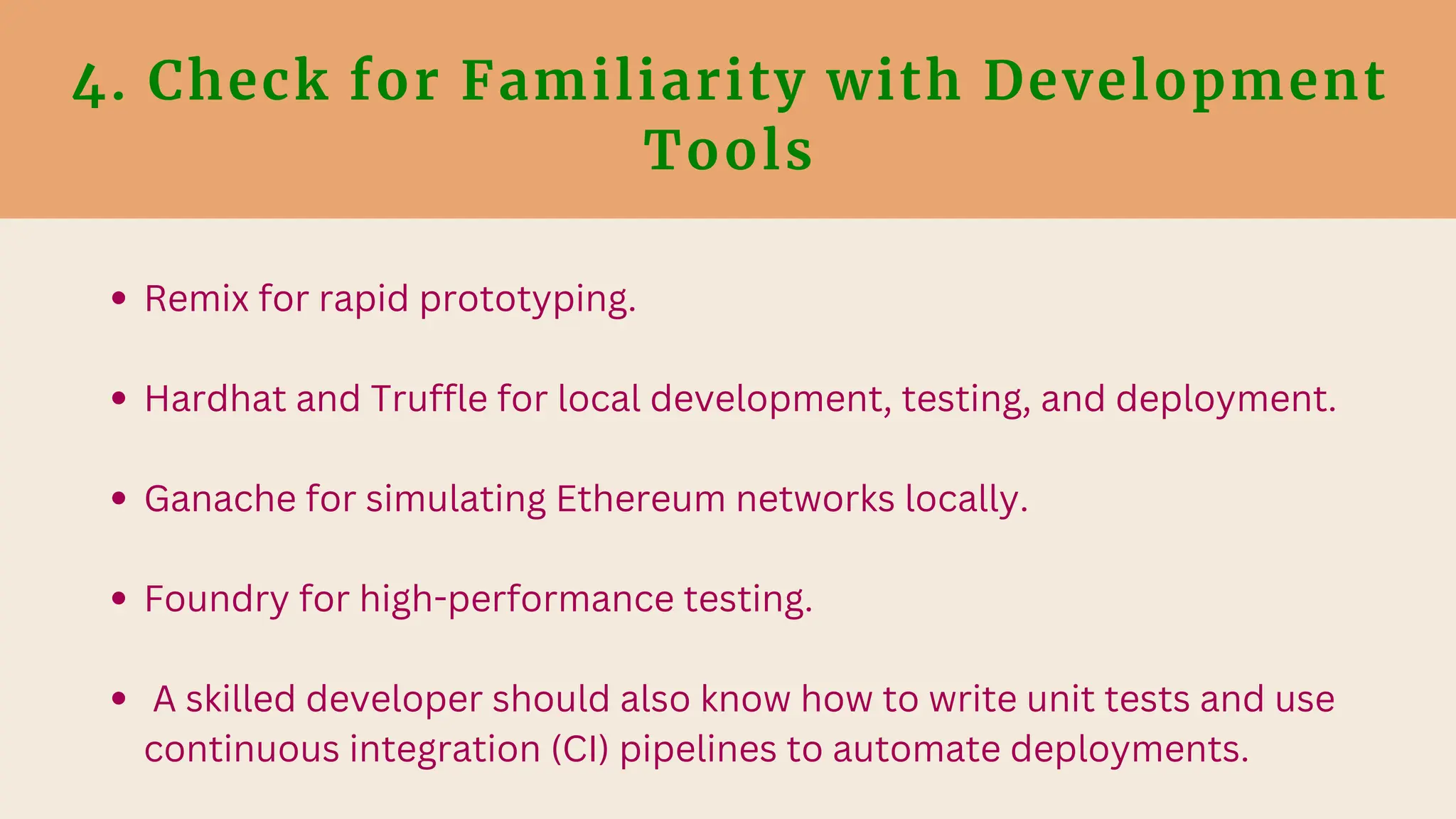 4. Check for Familiarity with Development
Tools
Remix for rapid prototyping.
Hardhat and Truffle for local development, testing, and deployment.
Ganache for simulating Ethereum networks locally.
Foundry for high-performance testing.
A skilled developer should also know how to write unit tests and use
continuous integration (CI) pipelines to automate deployments.
 