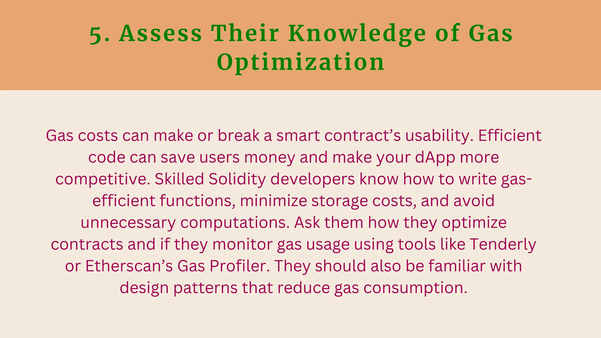 5. Assess Their Knowledge of Gas
Optimization
Gas costs can make or break a smart contract’s usability. Efficient
code can save users money and make your dApp more
competitive. Skilled Solidity developers know how to write gas-
efficient functions, minimize storage costs, and avoid
unnecessary computations. Ask them how they optimize
contracts and if they monitor gas usage using tools like Tenderly
or Etherscan’s Gas Profiler. They should also be familiar with
design patterns that reduce gas consumption.
 