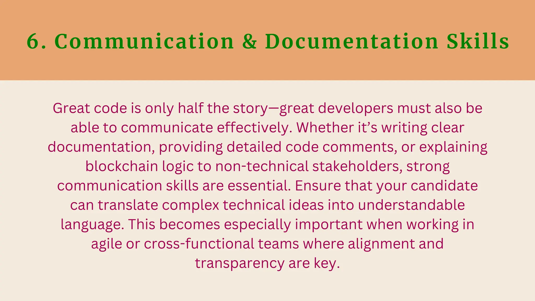 6. Communication & Documentation Skills
Great code is only half the story—great developers must also be
able to communicate effectively. Whether it’s writing clear
documentation, providing detailed code comments, or explaining
blockchain logic to non-technical stakeholders, strong
communication skills are essential. Ensure that your candidate
can translate complex technical ideas into understandable
language. This becomes especially important when working in
agile or cross-functional teams where alignment and
transparency are key.
 