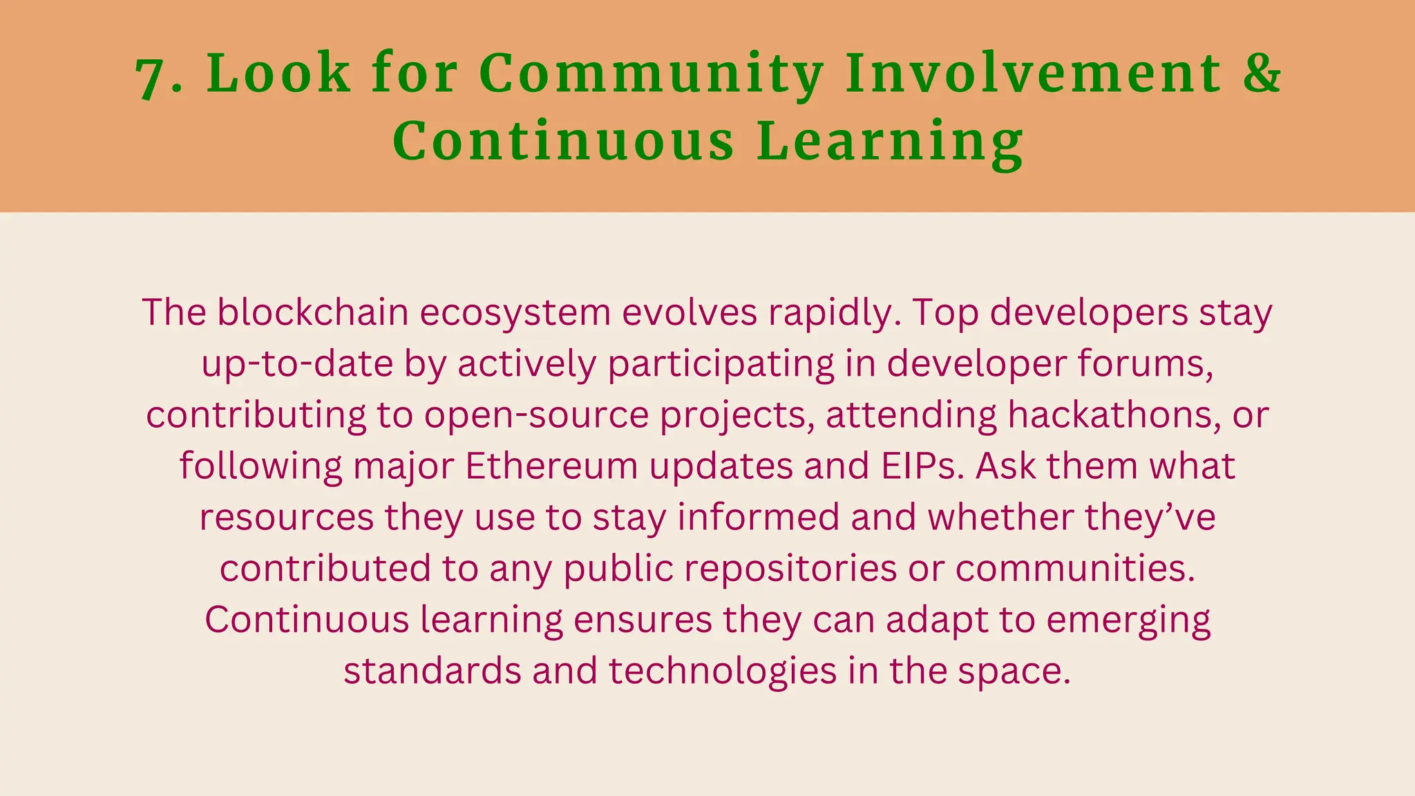 7. Look for Community Involvement &
Continuous Learning
The blockchain ecosystem evolves rapidly. Top developers stay
up-to-date by actively participating in developer forums,
contributing to open-source projects, attending hackathons, or
following major Ethereum updates and EIPs. Ask them what
resources they use to stay informed and whether they’ve
contributed to any public repositories or communities.
Continuous learning ensures they can adapt to emerging
standards and technologies in the space.
 
