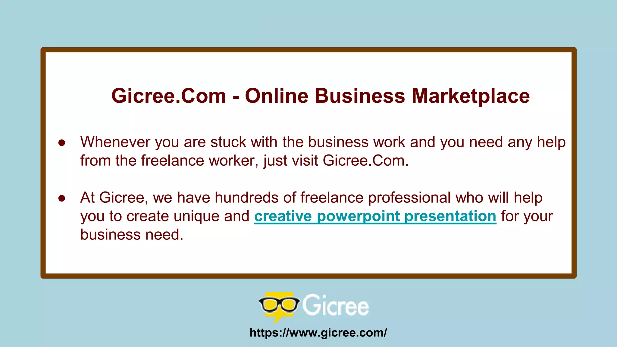 Gicree.Com - Online Business Marketplace
● Whenever you are stuck with the business work and you need any help
from the freelance worker, just visit Gicree.Com.
● At Gicree, we have hundreds of freelance professional who will help
you to create unique and creative powerpoint presentation for your
business need.
https://www.gicree.com/
 