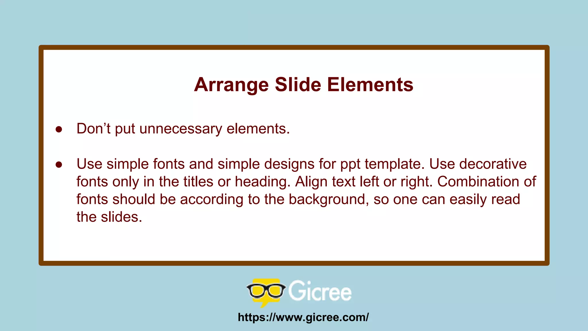 Arrange Slide Elements
● Don’t put unnecessary elements.
● Use simple fonts and simple designs for ppt template. Use decorative
fonts only in the titles or heading. Align text left or right. Combination of
fonts should be according to the background, so one can easily read
the slides.
https://www.gicree.com/
 