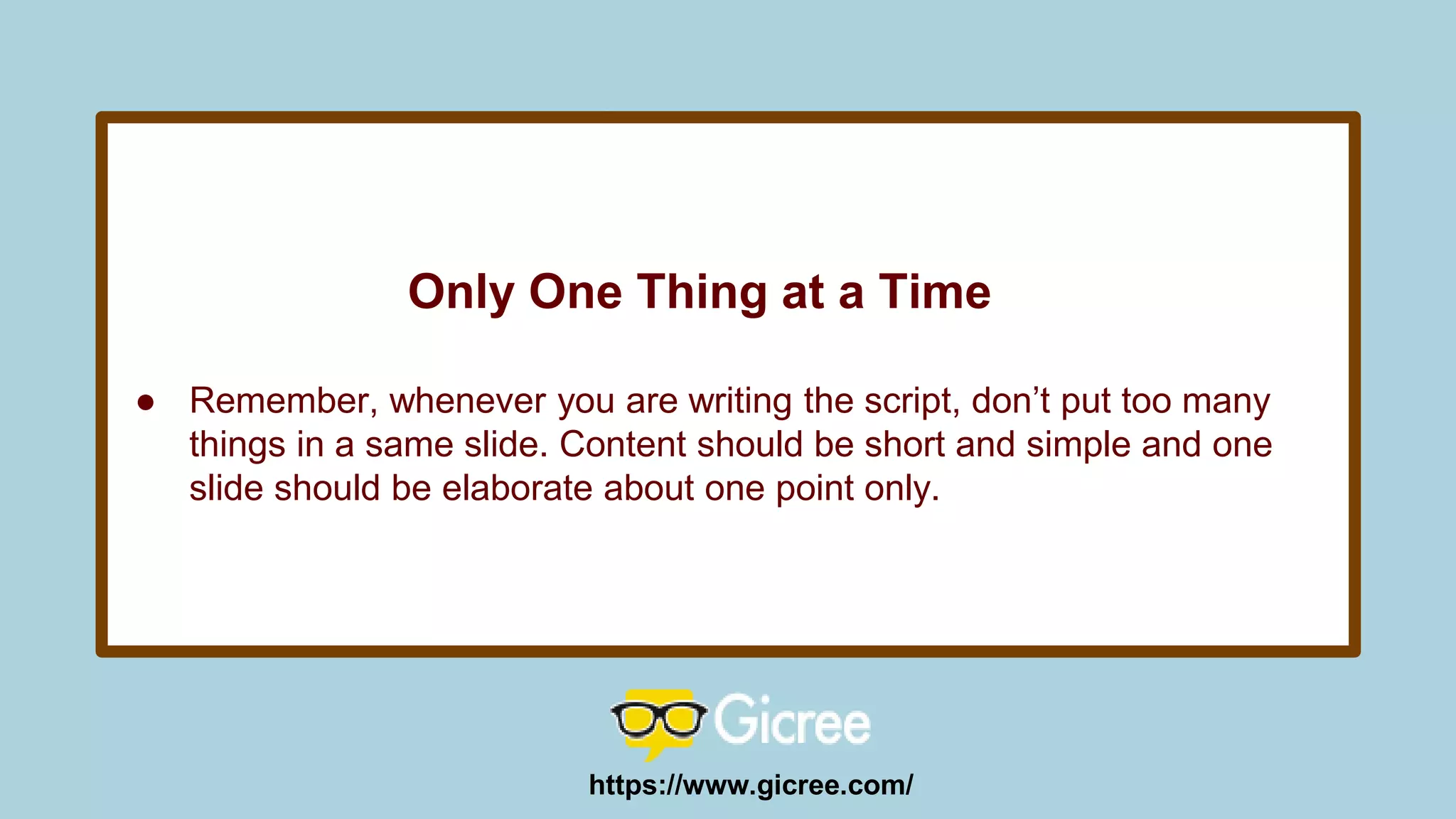 Only One Thing at a Time
● Remember, whenever you are writing the script, don’t put too many
things in a same slide. Content should be short and simple and one
slide should be elaborate about one point only.
https://www.gicree.com/
 