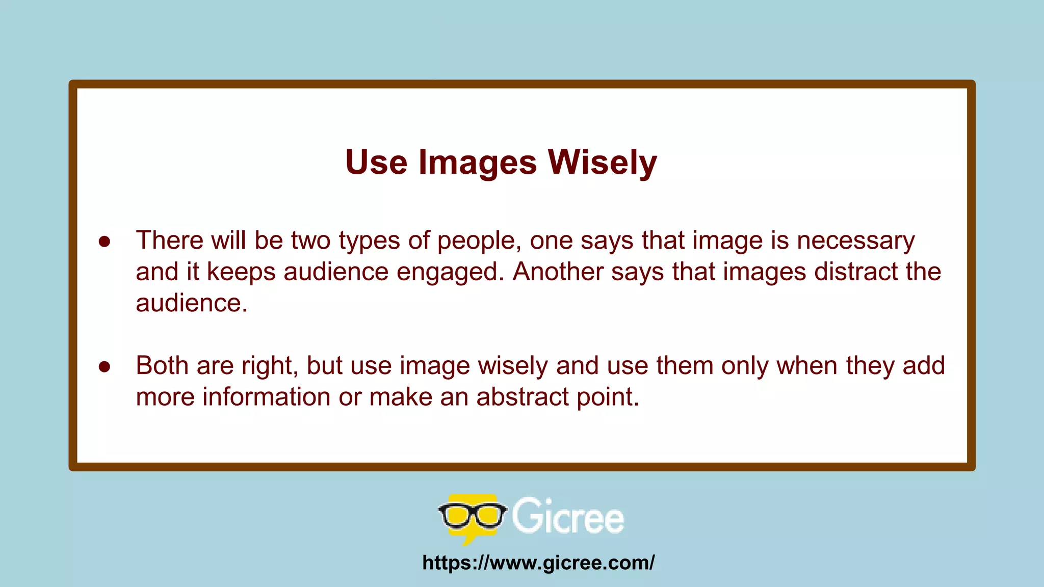 Use Images Wisely
● There will be two types of people, one says that image is necessary
and it keeps audience engaged. Another says that images distract the
audience.
● Both are right, but use image wisely and use them only when they add
more information or make an abstract point.
https://www.gicree.com/
 