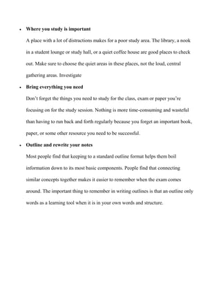  Where you study is important
A place with a lot of distractions makes for a poor study area. The library, a nook
in a student lounge or study hall, or a quiet coffee house are good places to check
out. Make sure to choose the quiet areas in these places, not the loud, central
gathering areas. Investigate
 Bring everything you need
Don’t forget the things you need to study for the class, exam or paper you’re
focusing on for the study session. Nothing is more time-consuming and wasteful
than having to run back and forth regularly because you forget an important book,
paper, or some other resource you need to be successful.
 Outline and rewrite your notes
Most people find that keeping to a standard outline format helps them boil
information down to its most basic components. People find that connecting
similar concepts together makes it easier to remember when the exam comes
around. The important thing to remember in writing outlines is that an outline only
words as a learning tool when it is in your own words and structure.
 