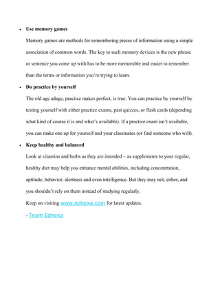  Use memory games
Memory games are methods for remembering pieces of information using a simple
association of common words. The key to such memory devices is the new phrase
or sentence you come up with has to be more memorable and easier to remember
than the terms or information you’re trying to learn.
 Do practice by yourself
The old age adage, practice makes perfect, is true. You can practice by yourself by
testing yourself with either practice exams, past quizzes, or flash cards (depending
what kind of course it is and what’s available). If a practice exam isn’t available,
you can make one up for yourself and your classmates (or find someone who will).
 Keep healthy and balanced
Look at vitamins and herbs as they are intended – as supplements to your regular,
healthy diet may help you enhance mental abilities, including concentration,
aptitude, behavior, alertness and even intelligence. But they may not, either, and
you shouldn’t rely on them instead of studying regularly.
Keep on visiting www.ednexa.com for latest updates.
- Team Ednexa
 