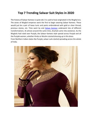 Top 7 Trending Salwar Suit Styles in 2020
The history of Salwar Kameez is quite old. It is said to have originated in the Mughal era.
The wives of Mughal emperors were the first to begin wearing Salwar Kameez. These
would just be a pair of loose tunic and pants embroidered with gold or silver thread,
precious stones, etc. Time went by and Salwar Kameez underwent lots of different
transformations. At almost around the same time, Anarkali came into existence. As the
Mughals had ruled over Punjab, the Salwar Kameez style spread across Punjab and all
the Punjabi women, whether Hindu or Muslim started dressing up in this dress.
From Northern Indian states like Punjab, salwar suits started spreading across the whole
of India.
 