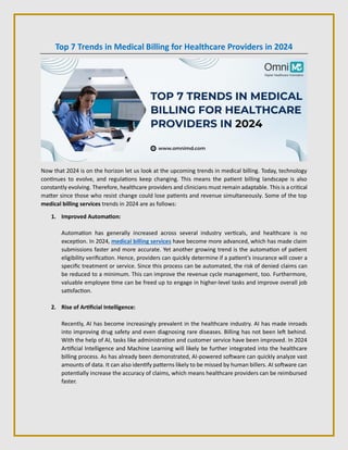 Top 7 Trends in Medical Billing for Healthcare Providers in 2024
Now that 2024 is on the horizon let us look at the upcoming trends in medical billing. Today, technology
continues to evolve, and regulations keep changing. This means the patient billing landscape is also
constantly evolving. Therefore, healthcare providers and clinicians must remain adaptable. This is a critical
matter since those who resist change could lose patients and revenue simultaneously. Some of the top
medical billing services trends in 2024 are as follows:
1. Improved Automation:
Automation has generally increased across several industry verticals, and healthcare is no
exception. In 2024, medical billing services have become more advanced, which has made claim
submissions faster and more accurate. Yet another growing trend is the automation of patient
eligibility verification. Hence, providers can quickly determine if a patient's insurance will cover a
specific treatment or service. Since this process can be automated, the risk of denied claims can
be reduced to a minimum. This can improve the revenue cycle management, too. Furthermore,
valuable employee time can be freed up to engage in higher-level tasks and improve overall job
satisfaction.
2. Rise of Artificial Intelligence:
Recently, AI has become increasingly prevalent in the healthcare industry. AI has made inroads
into improving drug safety and even diagnosing rare diseases. Billing has not been left behind.
With the help of AI, tasks like administration and customer service have been improved. In 2024
Artificial Intelligence and Machine Learning will likely be further integrated into the healthcare
billing process. As has already been demonstrated, AI-powered software can quickly analyze vast
amounts of data. It can also identify patterns likely to be missed by human billers. AI software can
potentially increase the accuracy of claims, which means healthcare providers can be reimbursed
faster.
 