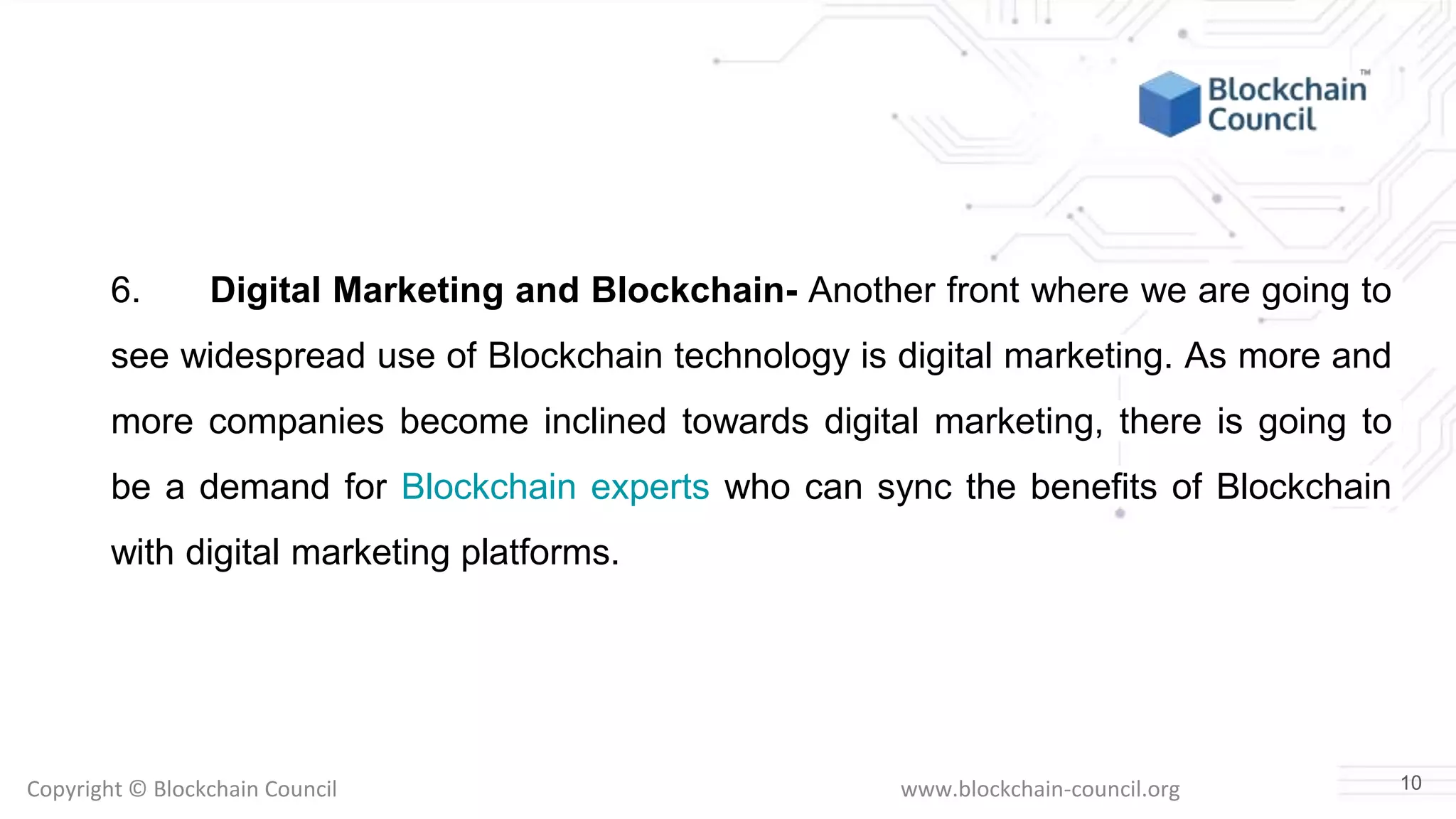 Copyright © Blockchain Council www.blockchain-council.org
6. Digital Marketing and Blockchain- Another front where we are going to
see widespread use of Blockchain technology is digital marketing. As more and
more companies become inclined towards digital marketing, there is going to
be a demand for Blockchain experts who can sync the benefits of Blockchain
with digital marketing platforms.
10
 
