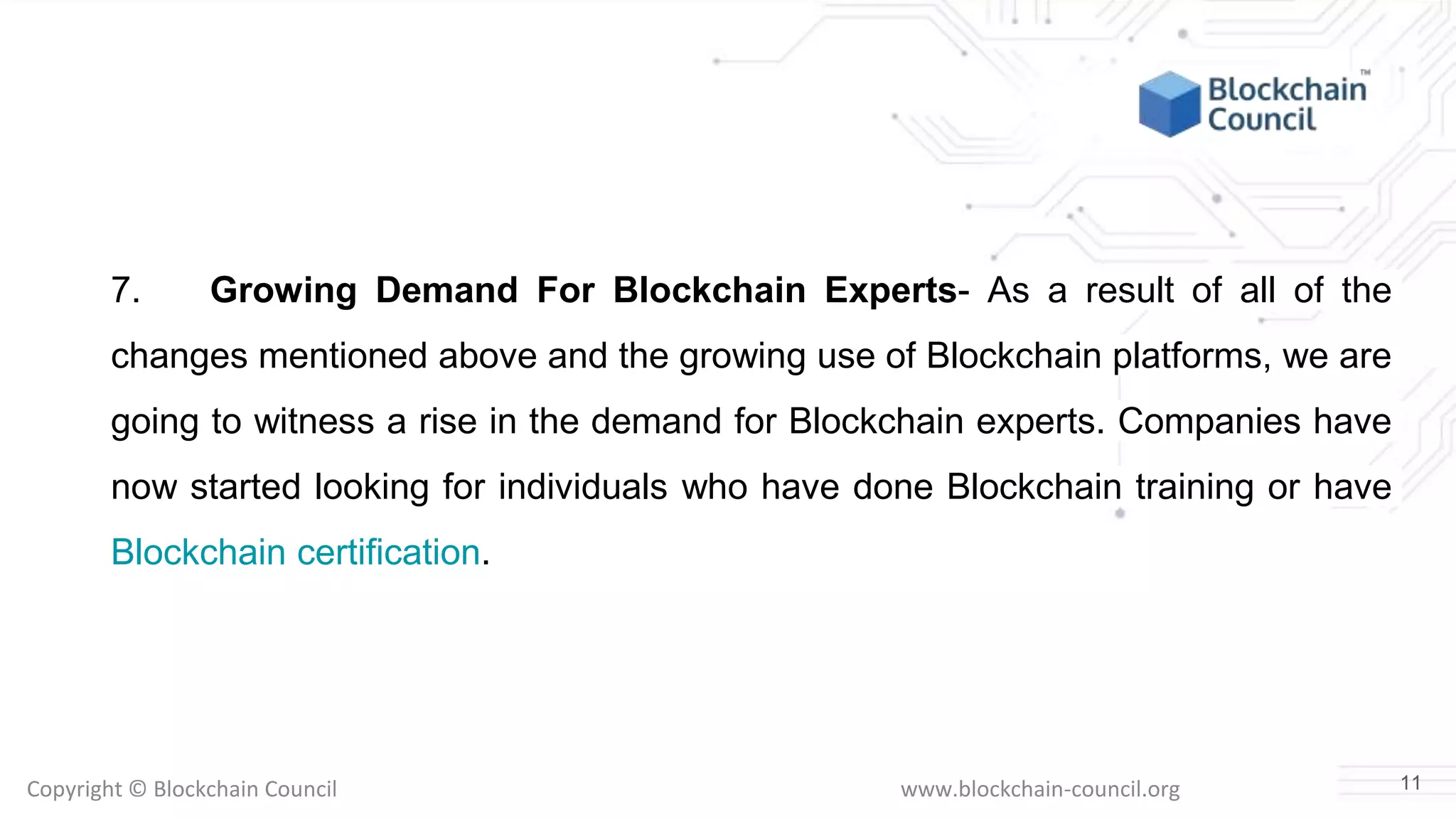 Copyright © Blockchain Council www.blockchain-council.org
7. Growing Demand For Blockchain Experts- As a result of all of the
changes mentioned above and the growing use of Blockchain platforms, we are
going to witness a rise in the demand for Blockchain experts. Companies have
now started looking for individuals who have done Blockchain training or have
Blockchain certification.
11
 