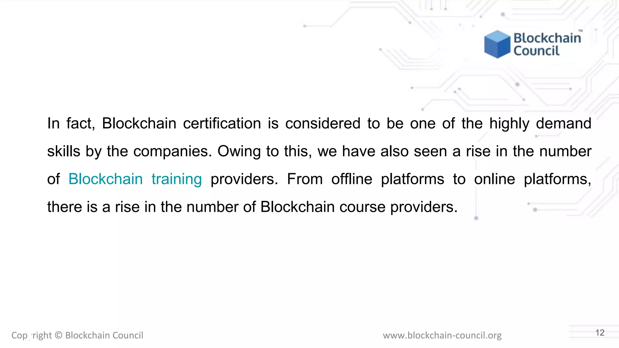 Copyright © Blockchain Council www.blockchain-council.org
In fact, Blockchain certification is considered to be one of the highly demand
skills by the companies. Owing to this, we have also seen a rise in the number
of Blockchain training providers. From offline platforms to online platforms,
there is a rise in the number of Blockchain course providers.
12
 