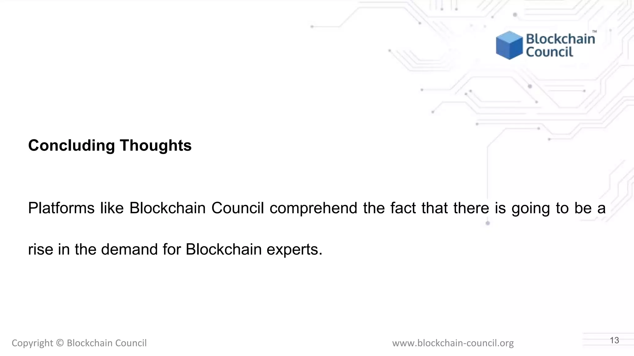 Copyright © Blockchain Council www.blockchain-council.org
Concluding Thoughts
Platforms like Blockchain Council comprehend the fact that there is going to be a
rise in the demand for Blockchain experts.
13
 