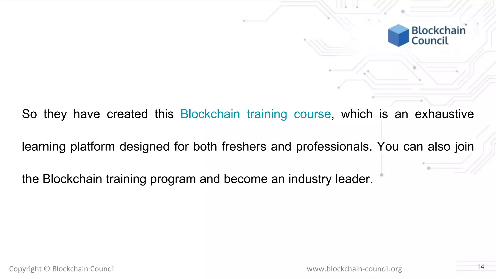 Copyright © Blockchain Council www.blockchain-council.org
So they have created this Blockchain training course, which is an exhaustive
learning platform designed for both freshers and professionals. You can also join
the Blockchain training program and become an industry leader.
14
 