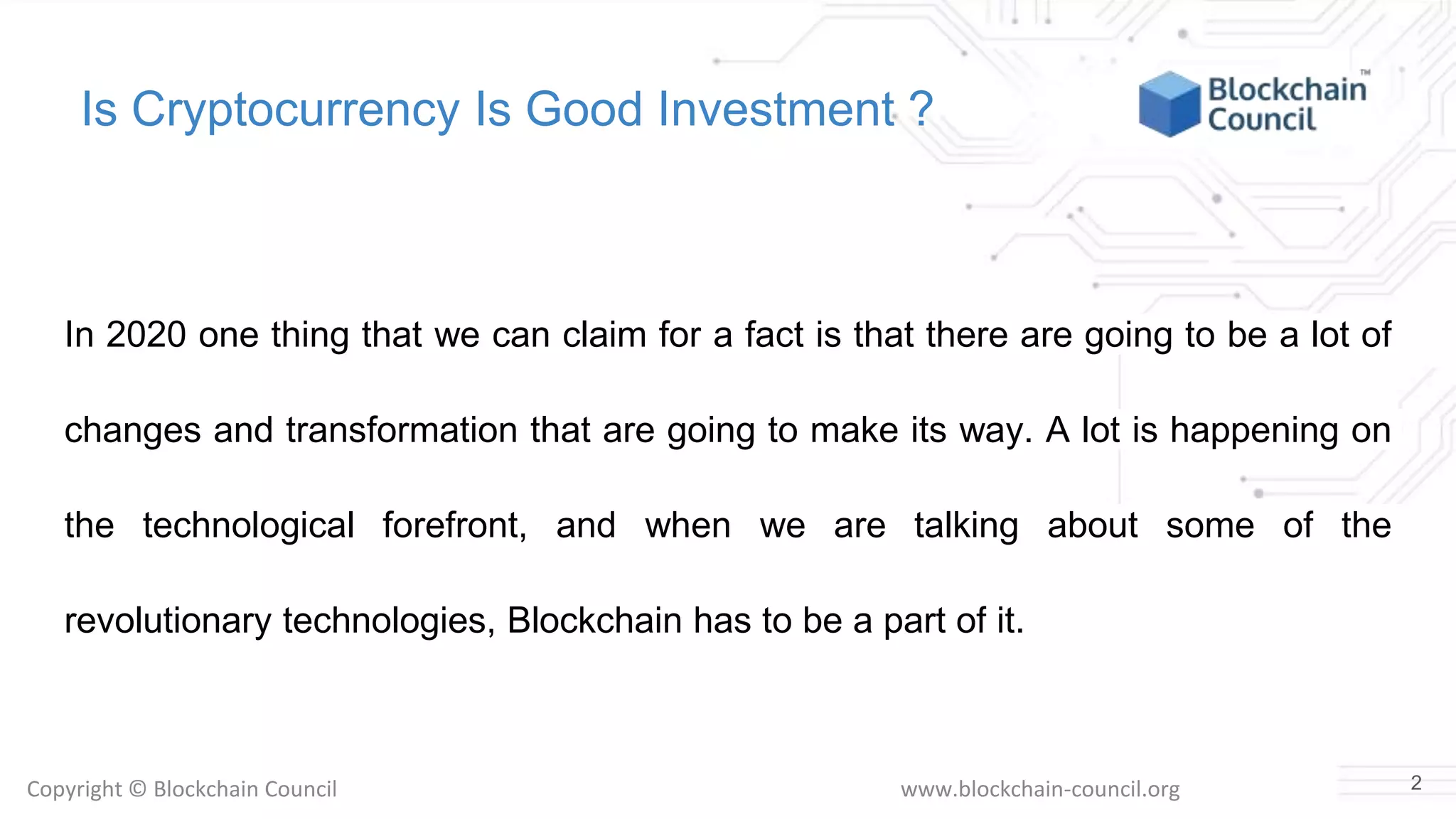 Copyright © Blockchain Council www.blockchain-council.org
Is Cryptocurrency Is Good Investment ?
In 2020 one thing that we can claim for a fact is that there are going to be a lot of
changes and transformation that are going to make its way. A lot is happening on
the technological forefront, and when we are talking about some of the
revolutionary technologies, Blockchain has to be a part of it.
2
 