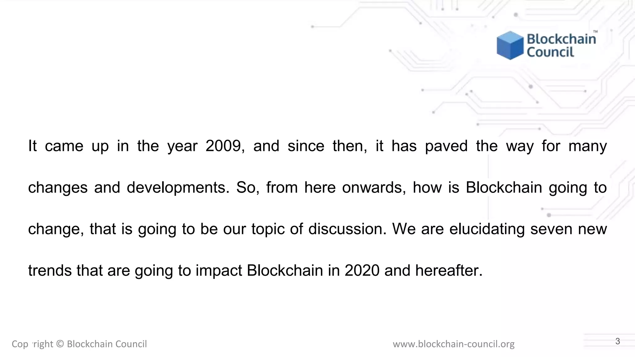 Copyright © Blockchain Council www.blockchain-council.org
It came up in the year 2009, and since then, it has paved the way for many
changes and developments. So, from here onwards, how is Blockchain going to
change, that is going to be our topic of discussion. We are elucidating seven new
trends that are going to impact Blockchain in 2020 and hereafter.
3
 