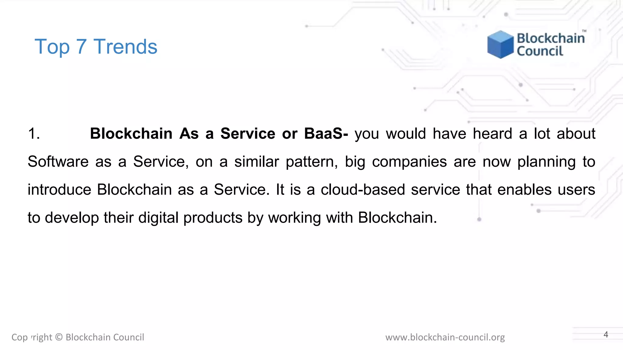 Copyright © Blockchain Council www.blockchain-council.org
Top 7 Trends
1. Blockchain As a Service or BaaS- you would have heard a lot about
Software as a Service, on a similar pattern, big companies are now planning to
introduce Blockchain as a Service. It is a cloud-based service that enables users
to develop their digital products by working with Blockchain.
4
 