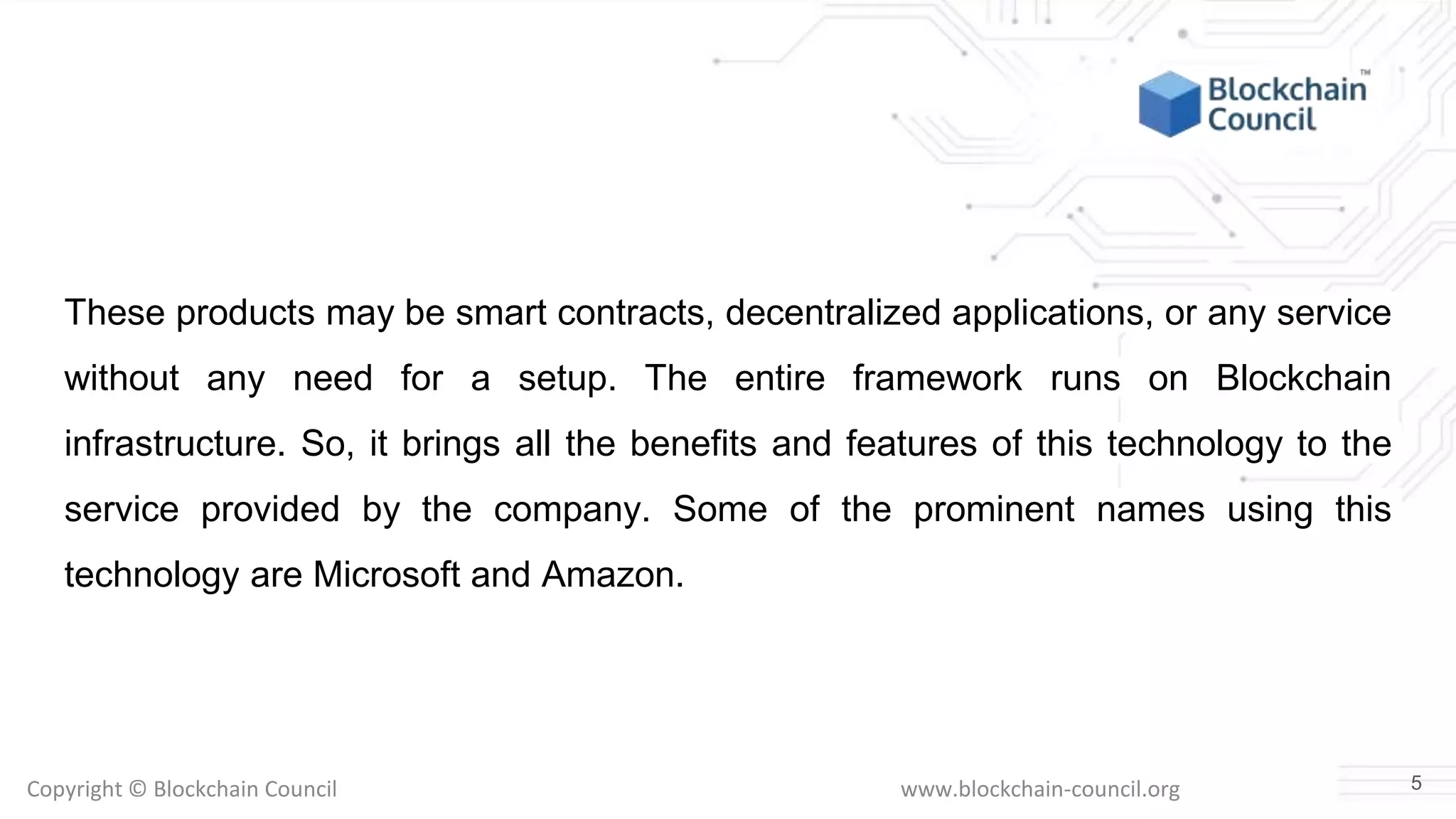 Copyright © Blockchain Council www.blockchain-council.org
These products may be smart contracts, decentralized applications, or any service
without any need for a setup. The entire framework runs on Blockchain
infrastructure. So, it brings all the benefits and features of this technology to the
service provided by the company. Some of the prominent names using this
technology are Microsoft and Amazon.
5
 