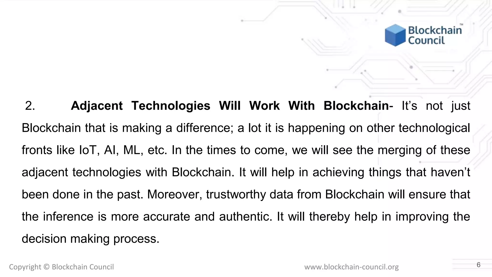 Copyright © Blockchain Council www.blockchain-council.org
2. Adjacent Technologies Will Work With Blockchain- It’s not just
Blockchain that is making a difference; a lot it is happening on other technological
fronts like IoT, AI, ML, etc. In the times to come, we will see the merging of these
adjacent technologies with Blockchain. It will help in achieving things that haven’t
been done in the past. Moreover, trustworthy data from Blockchain will ensure that
the inference is more accurate and authentic. It will thereby help in improving the
decision making process.
6
 