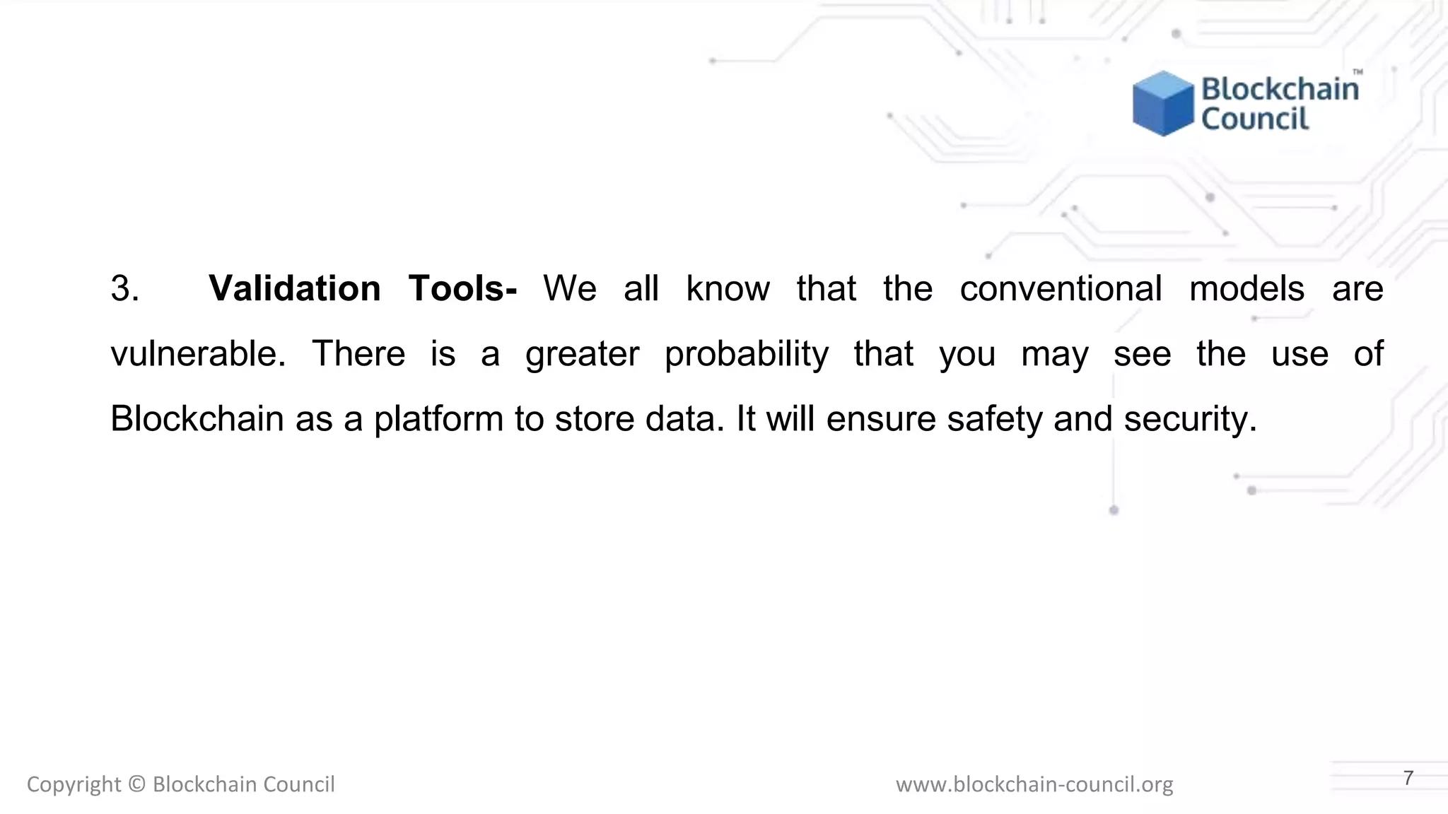 Copyright © Blockchain Council www.blockchain-council.org
3. Validation Tools- We all know that the conventional models are
vulnerable. There is a greater probability that you may see the use of
Blockchain as a platform to store data. It will ensure safety and security.
7
 