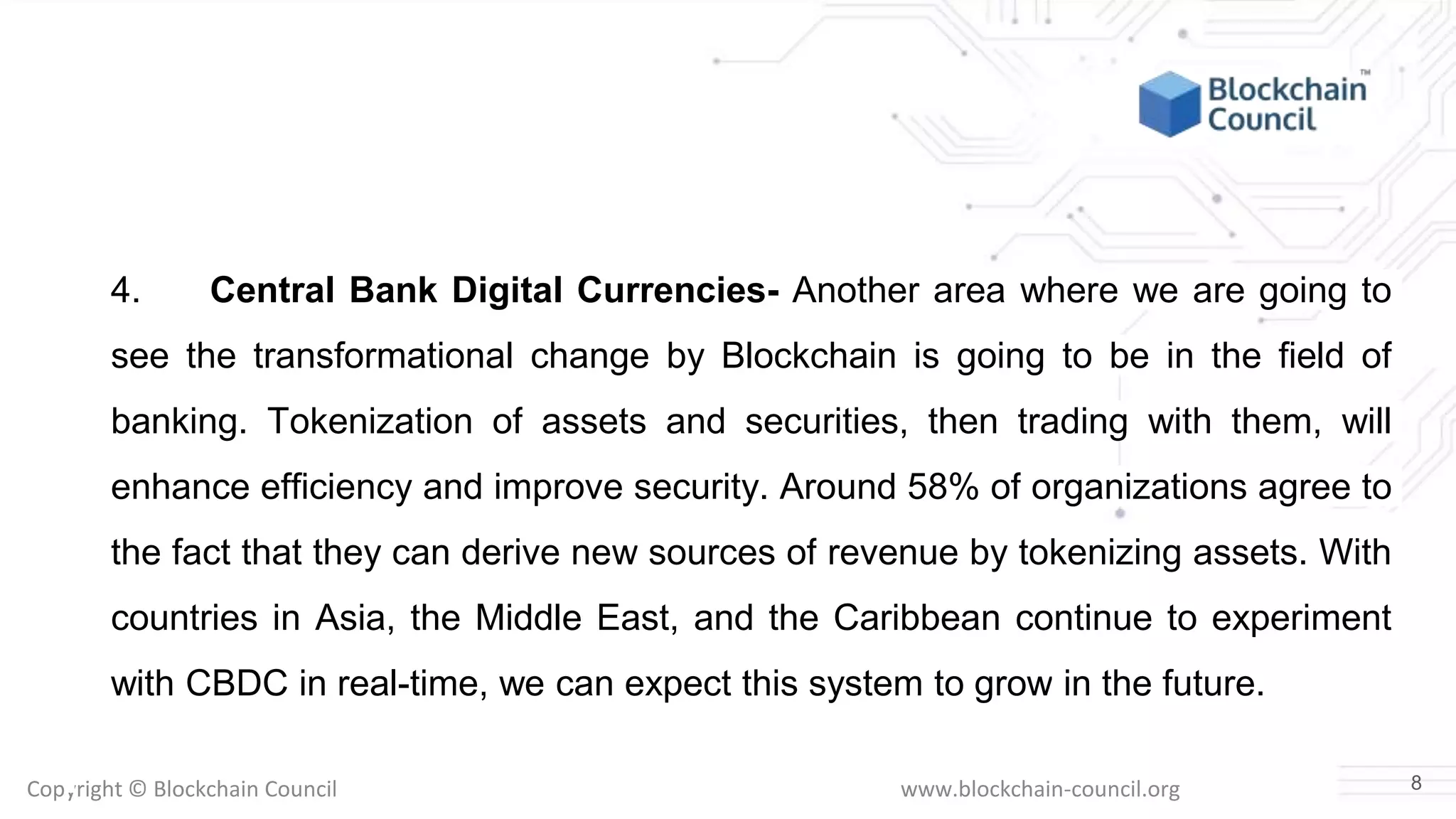Copyright © Blockchain Council www.blockchain-council.org
4. Central Bank Digital Currencies- Another area where we are going to
see the transformational change by Blockchain is going to be in the field of
banking. Tokenization of assets and securities, then trading with them, will
enhance efficiency and improve security. Around 58% of organizations agree to
the fact that they can derive new sources of revenue by tokenizing assets. With
countries in Asia, the Middle East, and the Caribbean continue to experiment
with CBDC in real-time, we can expect this system to grow in the future.
8
 