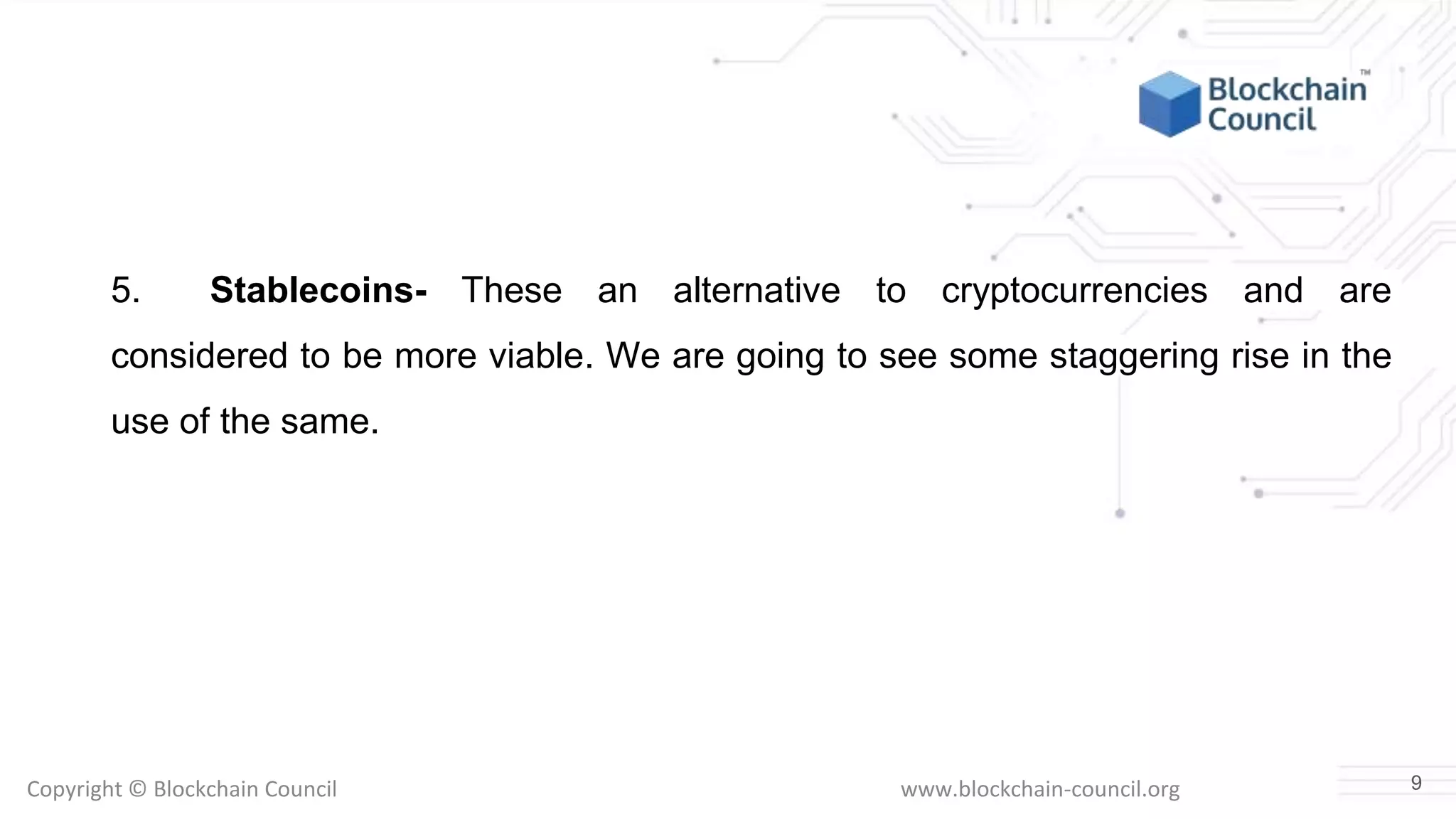 Copyright © Blockchain Council www.blockchain-council.org
5. Stablecoins- These an alternative to cryptocurrencies and are
considered to be more viable. We are going to see some staggering rise in the
use of the same.
9
 