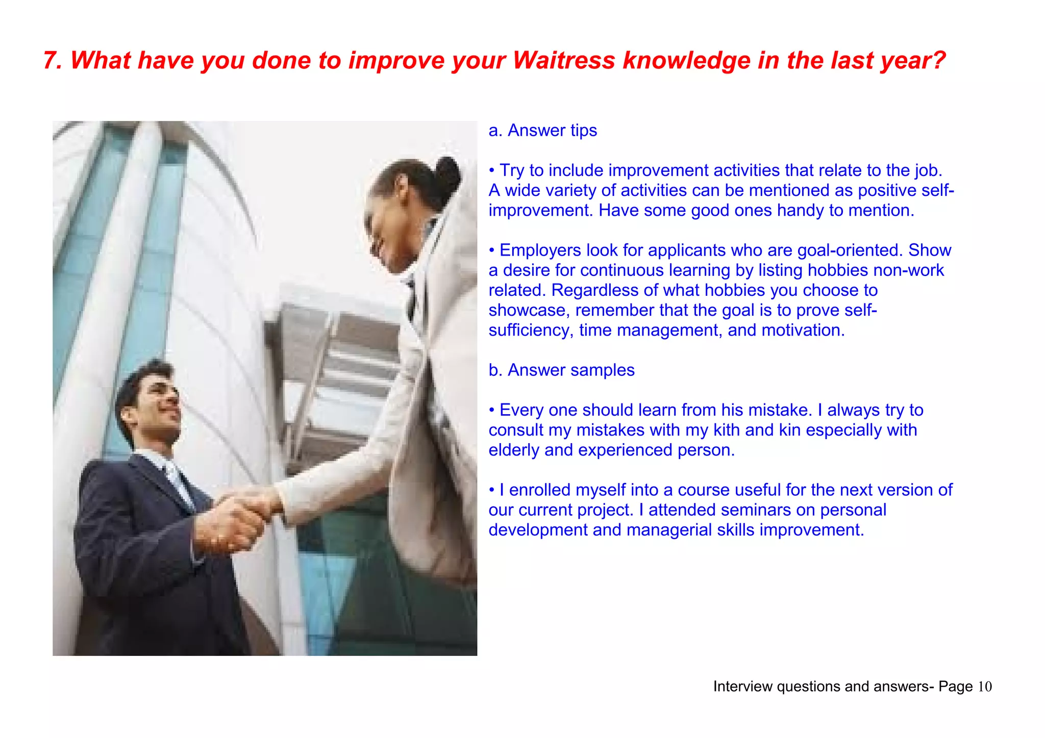 Interview questions and answers- Page 10
7. What have you done to improve your Waitress knowledge in the last year?
a. Answer tips
• Try to include improvement activities that relate to the job.
A wide variety of activities can be mentioned as positive self-
improvement. Have some good ones handy to mention.
• Employers look for applicants who are goal-oriented. Show
a desire for continuous learning by listing hobbies non-work
related. Regardless of what hobbies you choose to
showcase, remember that the goal is to prove self-
sufficiency, time management, and motivation.
b. Answer samples
• Every one should learn from his mistake. I always try to
consult my mistakes with my kith and kin especially with
elderly and experienced person.
• I enrolled myself into a course useful for the next version of
our current project. I attended seminars on personal
development and managerial skills improvement.
 