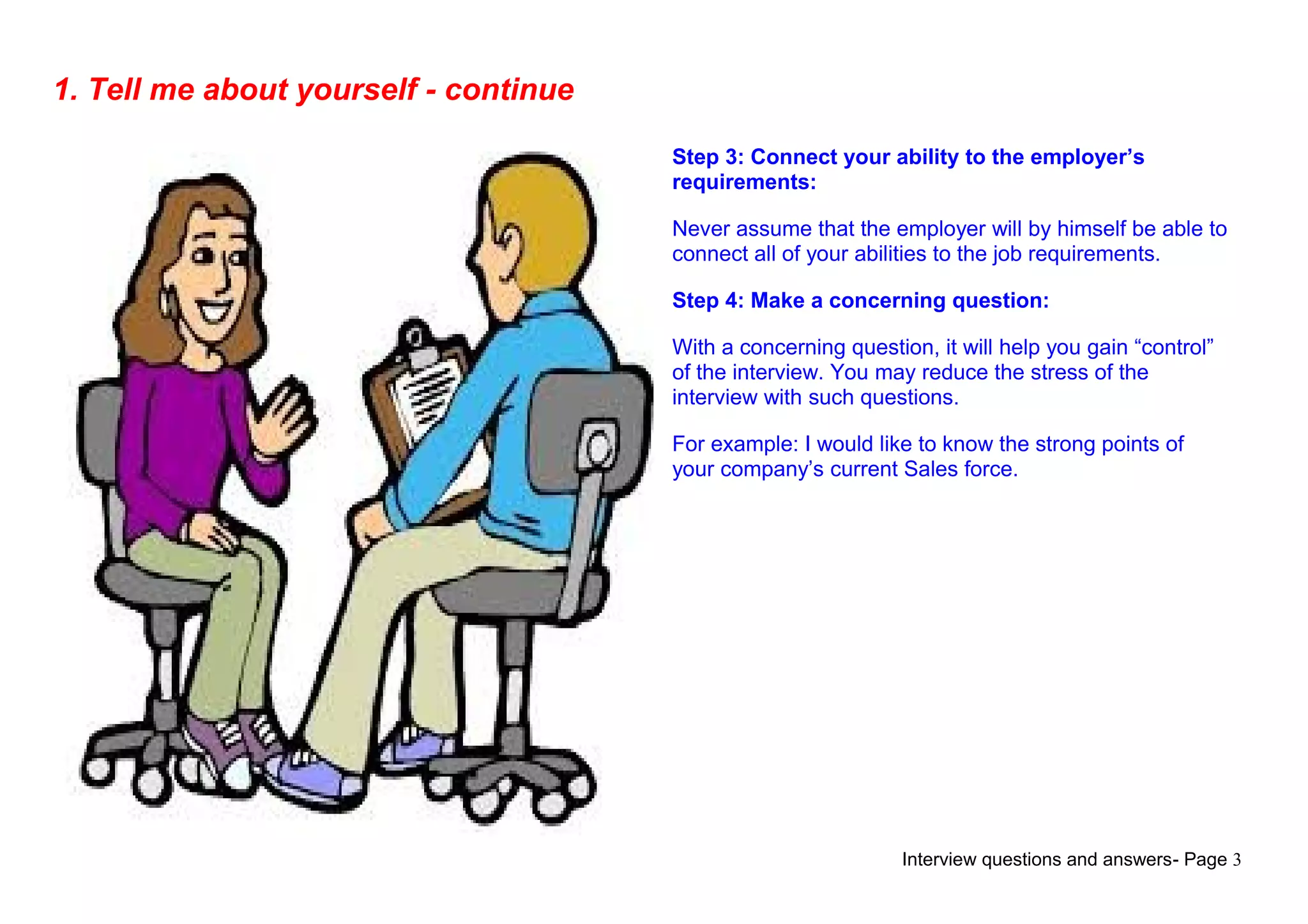Interview questions and answers- Page 3
1. Tell me about yourself - continue
Step 3: Connect your ability to the employer’s
requirements:
Never assume that the employer will by himself be able to
connect all of your abilities to the job requirements.
Step 4: Make a concerning question:
With a concerning question, it will help you gain “control”
of the interview. You may reduce the stress of the
interview with such questions.
For example: I would like to know the strong points of
your company’s current Sales force.
 