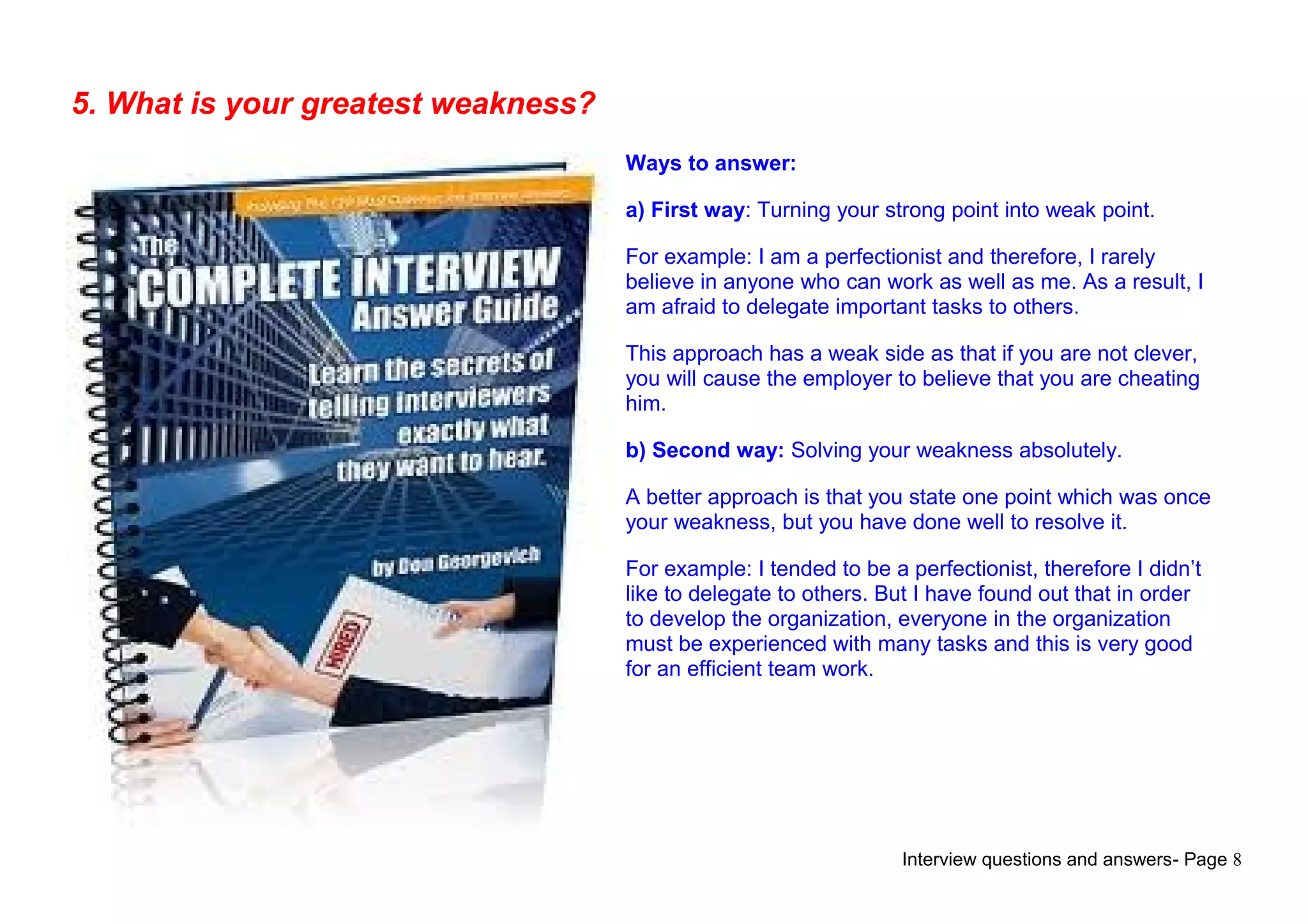 Interview questions and answers- Page 8
5. What is your greatest weakness?
Ways to answer:
a) First way: Turning your strong point into weak point.
For example: I am a perfectionist and therefore, I rarely
believe in anyone who can work as well as me. As a result, I
am afraid to delegate important tasks to others.
This approach has a weak side as that if you are not clever,
you will cause the employer to believe that you are cheating
him.
b) Second way: Solving your weakness absolutely.
A better approach is that you state one point which was once
your weakness, but you have done well to resolve it.
For example: I tended to be a perfectionist, therefore I didn’t
like to delegate to others. But I have found out that in order
to develop the organization, everyone in the organization
must be experienced with many tasks and this is very good
for an efficient team work.
 