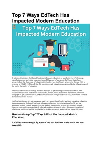 Top 7 Ways EdTech Has
Impacted Modern Education
It is impossible to deny that Edtech has impacted modern education, as seen by the rise of e-learning,
virtual classrooms, and online programs. Around 81 percent of teachers in the United States have
acknowledged that their usage of educational technology has significantly advanced in the year 2020 in
response to COVID-19. Not only has this revolution made education more accessible, but it has also raised
the bar for the quality of education.
The use of educational technology broadens the scope of options and possibilities available to both
students and educators. Its features, such as audio, movies, music, PowerPoint presentation, animation
infographics, gifs, communication, and inventive ideas are strengthened when using multimedia. Some of
these characteristics include:
Artificial intelligence (ai) and augmented reality (ar) are not far-off reality and have entered the education
industry to step up the Edtech has impacted modern education. Apps that assist define 3D arts and
automated grading systems are two ways that students may progress in areas in which they struggle.
However, this might cause pupils to develop a fear of interacting with others. The democratization of
educational institutions and the introduction of the idea of freedom both come into play at this point.
Here are the top Top 7 Ways EdTech Has Impacted Modern
Education;
1. Online courses taught by some of the best teachers in the world are now
accessible.
 