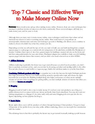 Top 7 Classic and Effective Ways
to Make Money Online Now
Summary: Many trends come and go when making money online. However, there are some techniques that
continue to produce income as long as you do them consistently. These seven techniques will help you
make money now and for years to come.
Although there are many ways to make money online, some techniques work better than others and are
tried and true when it it comes to making money online. Most work better if you purchase an
autoresponder, domain name and some web hosting to go with it. Building a list allows you to continue to
market to those who didn't buy when they visited your site.
Depending on what you sell and the type of site you want to build, you can build anything from a simple
squeeze page to a sales page or a content rich site using many of the platforms available like Wordpress or
Joomla. Combine these types of sites for a greater impact by building a content rich site on the front end
and then using subdomains for your sales letters. Wordpress plugins are available to help you with building
squeeze pages and sales letters that convert, and you don't even need to know how to write HTML.
1. Affiliate Marketing
Affiliate marketing is probably the fastest way to get started because you don't need a product, you don't
have to perform customer service, and you can start by choosing a product and sending traffic to the offer.
You can also choose to send traffic to a squeeze page, build a list and then market to your list from there.
Combining Clickbank products with blogs is a popular way to do this because the right Clickbank products
have high conversions. The key is to build your blog around a specific niche topic and choose the right
keywords for your niche site. Building multiple blogs also helps you because you then create multiple
streams of income. Once your blogs are getting traffic, you have multiple streams of income that allow you
to create an income on autopilot.
2. Blogging
Blogging in and of itself is also a way to make money. If you have your own products, use a blog as a
public relations tool to connect with your visitors and make them loyal subscribers. You may also seek out
writing assignments as a blogger if you write really well, and some blogging jobs even pay into the six
figures depending on how popular the blog is.
3. Resale Rights
Resale rights allow you to sell the products of others through licensing of their products. You get to keep
100 percent of the profits from your sales, unlike affiliate marketing, where you must split the commissions
with the vendor.
The advantage here is that this is probably the fastest way to get started in actually making a profit because

 