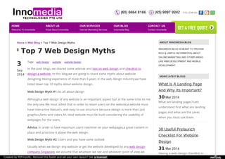 (65) 6664 8166 (65) 9097 9242 FOLLOW US: 
Home > Web Blog > Top 7 Web Design Myths ABOUT INNOMEDIA BLOG 
Top 7 Web Design Myths 
3S 
ep 
2014 
Tags: web design website website design 
In the past blogs, we shared some advices and tips on web design and checklist to 
design a website. In this blog,we are going to share some myths about website 
designing.Having experience of more than 6 years in the web design industry,we have 
listed down top 10 myths about website design. 
Web Design Myth #1: Its all about design 
Although,a web design of any website is an important aspect but at the same time its not 
the only one.We must admit that in order to retain users on the website,a website must 
have interactive featuers, and easy to use structure because design is more than just 
graphics,fonts and colors.An ideal website must be built considering the usability of 
webpages for the users. 
Advice: In order to have maximum users retention on your webpages,a great content in 
place and prioritize it above the web design. 
Web Design Myth #2: Users and you have same outlook 
Usually when we design any website or get the website developed by any web design 
company Singapore, we assume that whatever we see and whatever point of view we 
INNOMEDIA BLOG IS MEANT TO PROVIDE 
RICH & USEFUL INFORMATION ABOUT 
ONLINE MARKETING AND OTHER AREAS 
LIKE WEB DEVELOPMENT AND MOBILE 
DEVELOPMENT. 
MORE LATEST BLOGS 
What Is A Landing Page 
And Why Its Important? 
30 Mar 2014 
What are landing pages? Lets 
understand first what are landing 
pages and what are the cases 
when you must use them. 
30 Useful Prelaunch 
Checklist For Website 
Design 
31 Mar 2014 
Having a web design checklist in 
HOME 
Welcome To Innomedia 
ABOUT US 
Know About Innomedia 
OUR SERVICES 
Internet Marketing Services 
OUR BLOG 
Innomedia Blog 
CONTACT US 
Contact Innomedia 
get a free quote 
Created by PDFmyURL. Remove this footer and set your own layout? Get a license! 
 