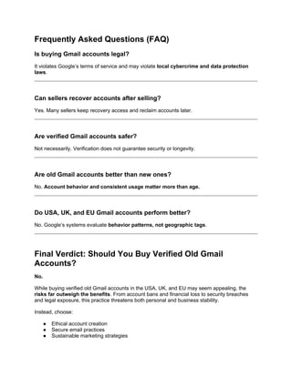 Frequently Asked Questions (FAQ)
Is buying Gmail accounts legal?
It violates Google’s terms of service and may violate local cybercrime and data protection
laws.
Can sellers recover accounts after selling?
Yes. Many sellers keep recovery access and reclaim accounts later.
Are verified Gmail accounts safer?
Not necessarily. Verification does not guarantee security or longevity.
Are old Gmail accounts better than new ones?
No. Account behavior and consistent usage matter more than age.
Do USA, UK, and EU Gmail accounts perform better?
No. Google’s systems evaluate behavior patterns, not geographic tags.
Final Verdict: Should You Buy Verified Old Gmail
Accounts?
No.
While buying verified old Gmail accounts in the USA, UK, and EU may seem appealing, the
risks far outweigh the benefits. From account bans and financial loss to security breaches
and legal exposure, this practice threatens both personal and business stability.
Instead, choose:
● Ethical account creation
● Secure email practices
● Sustainable marketing strategies
 