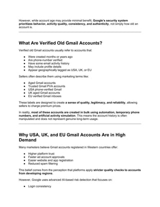 However, while account age may provide minimal benefit, Google’s security system
prioritizes behavior, activity quality, consistency, and authenticity, not simply how old an
account is.
What Are Verified Old Gmail Accounts?
Verified old Gmail accounts usually refer to accounts that:
● Were created months or years ago
● Are phone-number verified
● Have some email activity history
● May include profile details
● Appear geographically tagged as USA, UK, or EU
Sellers often describe them using marketing terms like:
● Aged Gmail accounts
● Trusted Gmail PVA accounts
● USA phone-verified Gmail
● UK aged Gmail accounts
● EU verified Gmail inboxes
These labels are designed to create a sense of quality, legitimacy, and reliability, allowing
sellers to charge premium prices.
In reality, most of these accounts are created in bulk using automation, temporary phone
numbers, and artificial activity simulation. This means the account history is often
manipulated and does not represent genuine long-term usage.
Why USA, UK, and EU Gmail Accounts Are in High
Demand
Many marketers believe Gmail accounts registered in Western countries offer:
● Higher platform trust
● Faster ad account approvals
● Easier website and app registration
● Reduced spam filtering
This belief comes from the perception that platforms apply stricter quality checks to accounts
from developing regions.
However, Google uses advanced AI-based risk detection that focuses on:
● Login consistency
 