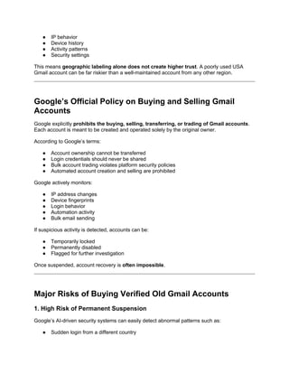 ● IP behavior
● Device history
● Activity patterns
● Security settings
This means geographic labeling alone does not create higher trust. A poorly used USA
Gmail account can be far riskier than a well-maintained account from any other region.
Google’s Official Policy on Buying and Selling Gmail
Accounts
Google explicitly prohibits the buying, selling, transferring, or trading of Gmail accounts.
Each account is meant to be created and operated solely by the original owner.
According to Google’s terms:
● Account ownership cannot be transferred
● Login credentials should never be shared
● Bulk account trading violates platform security policies
● Automated account creation and selling are prohibited
Google actively monitors:
● IP address changes
● Device fingerprints
● Login behavior
● Automation activity
● Bulk email sending
If suspicious activity is detected, accounts can be:
● Temporarily locked
● Permanently disabled
● Flagged for further investigation
Once suspended, account recovery is often impossible.
Major Risks of Buying Verified Old Gmail Accounts
1. High Risk of Permanent Suspension
Google’s AI-driven security systems can easily detect abnormal patterns such as:
● Sudden login from a different country
 