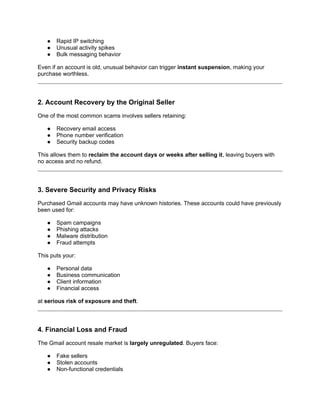 ● Rapid IP switching
● Unusual activity spikes
● Bulk messaging behavior
Even if an account is old, unusual behavior can trigger instant suspension, making your
purchase worthless.
2. Account Recovery by the Original Seller
One of the most common scams involves sellers retaining:
● Recovery email access
● Phone number verification
● Security backup codes
This allows them to reclaim the account days or weeks after selling it, leaving buyers with
no access and no refund.
3. Severe Security and Privacy Risks
Purchased Gmail accounts may have unknown histories. These accounts could have previously
been used for:
● Spam campaigns
● Phishing attacks
● Malware distribution
● Fraud attempts
This puts your:
● Personal data
● Business communication
● Client information
● Financial access
at serious risk of exposure and theft.
4. Financial Loss and Fraud
The Gmail account resale market is largely unregulated. Buyers face:
● Fake sellers
● Stolen accounts
● Non-functional credentials
 