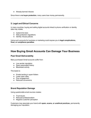 ● Already-banned inboxes
Since there is no buyer protection, many users lose money permanently.
5. Legal and Ethical Concerns
In many countries, buying and selling digital accounts linked to phone verification or identity
data may violate:
● Cybercrime laws
● Data protection regulations
● Identity misuse policies
Using such accounts for business or marketing could expose you to legal complications,
fines, or compliance penalties.
How Buying Gmail Accounts Can Damage Your Business
Poor Email Deliverability
Many purchased Gmail accounts suffer from:
● Low sender reputation
● Spam-associated history
● Blacklisted activity
This leads to:
● Emails landing in spam folders
● Lower open rates
● Poor engagement
● Reduced conversions
Brand Reputation Damage
Using questionable email sources creates:
● Trust issues
● Reduced professionalism
● Negative customer perception
Customers may associate your brand with spam, scams, or unethical practices, permanently
damaging your reputation.
 