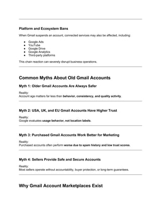 Platform and Ecosystem Bans
When Gmail suspends an account, connected services may also be affected, including:
● Google Ads
● YouTube
● Google Drive
● Google Analytics
● Third-party platforms
This chain reaction can severely disrupt business operations.
Common Myths About Old Gmail Accounts
Myth 1: Older Gmail Accounts Are Always Safer
Reality:
Account age matters far less than behavior, consistency, and quality activity.
Myth 2: USA, UK, and EU Gmail Accounts Have Higher Trust
Reality:
Google evaluates usage behavior, not location labels.
Myth 3: Purchased Gmail Accounts Work Better for Marketing
Reality:
Purchased accounts often perform worse due to spam history and low trust scores.
Myth 4: Sellers Provide Safe and Secure Accounts
Reality:
Most sellers operate without accountability, buyer protection, or long-term guarantees.
Why Gmail Account Marketplaces Exist
 