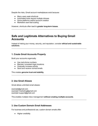 Despite the risks, Gmail account marketplaces exist because:
● Many users seek shortcuts
● Automated tools require multiple inboxes
● Some platforms restrict account creation
● Marketers want fast scaling
However, shortcuts often lead to greater long-term losses.
Safe and Legitimate Alternatives to Buying Gmail
Accounts
Instead of risking your money, security, and reputation, consider ethical and sustainable
solutions.
1. Create Gmail Accounts Properly
Build your accounts organically:
● Use real phone numbers
● Maintain consistent login locations
● Gradually increase activity
● Send and receive normal emails
This creates genuine trust and stability.
2. Use Gmail Aliases
Gmail allows unlimited email aliases:
example@gmail.com
example+marketing@gmail.com
example+support@gmail.com
This enables multiple inbox management without creating multiple accounts.
3. Use Custom Domain Email Addresses
For business and professional use, custom domain emails offer:
● Higher credibility
 