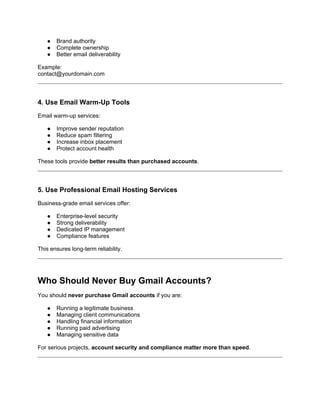 ● Brand authority
● Complete ownership
● Better email deliverability
Example:
contact@yourdomain.com
4. Use Email Warm-Up Tools
Email warm-up services:
● Improve sender reputation
● Reduce spam filtering
● Increase inbox placement
● Protect account health
These tools provide better results than purchased accounts.
5. Use Professional Email Hosting Services
Business-grade email services offer:
● Enterprise-level security
● Strong deliverability
● Dedicated IP management
● Compliance features
This ensures long-term reliability.
Who Should Never Buy Gmail Accounts?
You should never purchase Gmail accounts if you are:
● Running a legitimate business
● Managing client communications
● Handling financial information
● Running paid advertising
● Managing sensitive data
For serious projects, account security and compliance matter more than speed.
 
