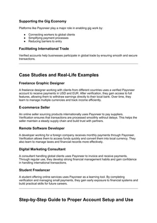 Supporting the Gig Economy
Platforms like Payoneer play a major role in enabling gig work by:
● Connecting workers to global clients
● Simplifying payment processes
● Reducing barriers to entry
Facilitating International Trade
Verified accounts help businesses participate in global trade by ensuring smooth and secure
transactions.
Case Studies and Real-Life Examples
Freelance Graphic Designer
A freelance designer working with clients from different countries uses a verified Payoneer
account to receive payments in USD and EUR. After verification, they gain access to full
features, allowing them to withdraw earnings directly to their local bank. Over time, they
learn to manage multiple currencies and track income efficiently.
E-commerce Seller
An online seller sourcing products internationally uses Payoneer to pay suppliers.
Verification ensures that transactions are processed smoothly without delays. This helps the
seller maintain a steady supply chain and build trust with partners.
Remote Software Developer
A developer working for a foreign company receives monthly payments through Payoneer.
Verification allows them to access funds quickly and convert them into local currency. They
also learn to manage taxes and financial records more effectively.
Digital Marketing Consultant
A consultant handling global clients uses Payoneer to invoice and receive payments.
Through regular use, they develop strong financial management habits and gain confidence
in handling international transactions.
Student Freelancer
A student offering online services uses Payoneer as a learning tool. By completing
verification and managing small payments, they gain early exposure to financial systems and
build practical skills for future careers.
Step-by-Step Guide to Proper Account Setup and Use
 