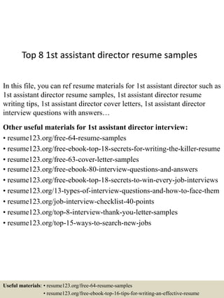 Top 8 1st assistant director resume samples
In this file, you can ref resume materials for 1st assistant director such as
1st assistant director resume samples, 1st assistant director resume
writing tips, 1st assistant director cover letters, 1st assistant director
interview questions with answers…
Other useful materials for 1st assistant director interview:
• resume123.org/free-64-resume-samples
• resume123.org/free-ebook-top-18-secrets-for-writing-the-killer-resume
• resume123.org/free-63-cover-letter-samples
• resume123.org/free-ebook-80-interview-questions-and-answers
• resume123.org/free-ebook-top-18-secrets-to-win-every-job-interviews
• resume123.org/13-types-of-interview-questions-and-how-to-face-them
• resume123.org/job-interview-checklist-40-points
• resume123.org/top-8-interview-thank-you-letter-samples
• resume123.org/top-15-ways-to-search-new-jobs
Useful materials: • resume123.org/free-64-resume-samples
• resume123.org/free-ebook-top-16-tips-for-writing-an-effective-resume
 