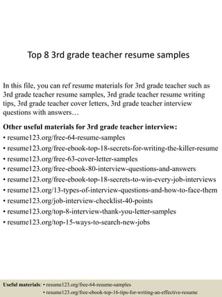 Top 8 3rd grade teacher resume samples
In this file, you can ref resume materials for 3rd grade teacher such as
3rd grade teacher resume samples, 3rd grade teacher resume writing
tips, 3rd grade teacher cover letters, 3rd grade teacher interview
questions with answers…
Other useful materials for 3rd grade teacher interview:
• resume123.org/free-64-resume-samples
• resume123.org/free-ebook-top-18-secrets-for-writing-the-killer-resume
• resume123.org/free-63-cover-letter-samples
• resume123.org/free-ebook-80-interview-questions-and-answers
• resume123.org/free-ebook-top-18-secrets-to-win-every-job-interviews
• resume123.org/13-types-of-interview-questions-and-how-to-face-them
• resume123.org/job-interview-checklist-40-points
• resume123.org/top-8-interview-thank-you-letter-samples
• resume123.org/top-15-ways-to-search-new-jobs
Useful materials: • resume123.org/free-64-resume-samples
• resume123.org/free-ebook-top-16-tips-for-writing-an-effective-resume
 