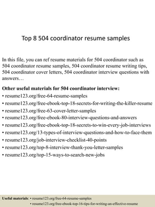 Top 8 504 coordinator resume samples
In this file, you can ref resume materials for 504 coordinator such as
504 coordinator resume samples, 504 coordinator resume writing tips,
504 coordinator cover letters, 504 coordinator interview questions with
answers…
Other useful materials for 504 coordinator interview:
• resume123.org/free-64-resume-samples
• resume123.org/free-ebook-top-18-secrets-for-writing-the-killer-resume
• resume123.org/free-63-cover-letter-samples
• resume123.org/free-ebook-80-interview-questions-and-answers
• resume123.org/free-ebook-top-18-secrets-to-win-every-job-interviews
• resume123.org/13-types-of-interview-questions-and-how-to-face-them
• resume123.org/job-interview-checklist-40-points
• resume123.org/top-8-interview-thank-you-letter-samples
• resume123.org/top-15-ways-to-search-new-jobs
Useful materials: • resume123.org/free-64-resume-samples
• resume123.org/free-ebook-top-16-tips-for-writing-an-effective-resume
 