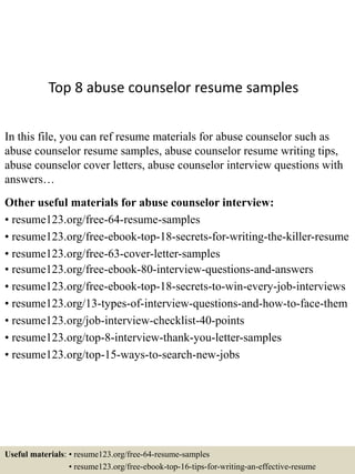 Top 8 abuse counselor resume samples
In this file, you can ref resume materials for abuse counselor such as
abuse counselor resume samples, abuse counselor resume writing tips,
abuse counselor cover letters, abuse counselor interview questions with
answers…
Other useful materials for abuse counselor interview:
• resume123.org/free-64-resume-samples
• resume123.org/free-ebook-top-18-secrets-for-writing-the-killer-resume
• resume123.org/free-63-cover-letter-samples
• resume123.org/free-ebook-80-interview-questions-and-answers
• resume123.org/free-ebook-top-18-secrets-to-win-every-job-interviews
• resume123.org/13-types-of-interview-questions-and-how-to-face-them
• resume123.org/job-interview-checklist-40-points
• resume123.org/top-8-interview-thank-you-letter-samples
• resume123.org/top-15-ways-to-search-new-jobs
Useful materials: • resume123.org/free-64-resume-samples
• resume123.org/free-ebook-top-16-tips-for-writing-an-effective-resume
 