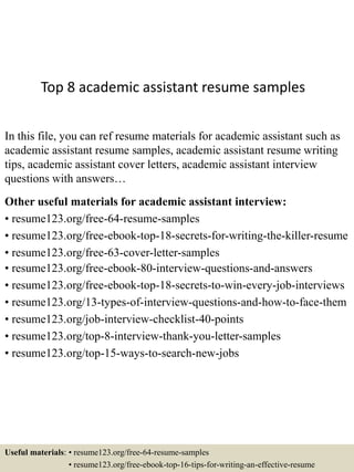 Top 8 academic assistant resume samples
In this file, you can ref resume materials for academic assistant such as
academic assistant resume samples, academic assistant resume writing
tips, academic assistant cover letters, academic assistant interview
questions with answers…
Other useful materials for academic assistant interview:
• resume123.org/free-64-resume-samples
• resume123.org/free-ebook-top-18-secrets-for-writing-the-killer-resume
• resume123.org/free-63-cover-letter-samples
• resume123.org/free-ebook-80-interview-questions-and-answers
• resume123.org/free-ebook-top-18-secrets-to-win-every-job-interviews
• resume123.org/13-types-of-interview-questions-and-how-to-face-them
• resume123.org/job-interview-checklist-40-points
• resume123.org/top-8-interview-thank-you-letter-samples
• resume123.org/top-15-ways-to-search-new-jobs
Useful materials: • resume123.org/free-64-resume-samples
• resume123.org/free-ebook-top-16-tips-for-writing-an-effective-resume
 